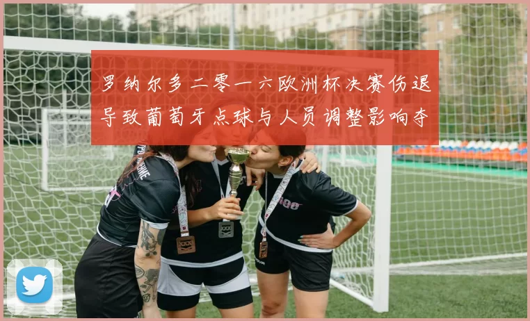 罗纳尔多二零一六欧洲杯决赛伤退导致葡萄牙点球与人员调整影响夺冠
