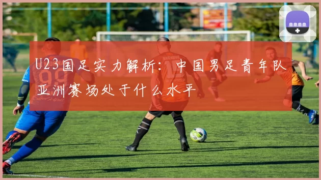 U23国足实力解析：中国男足青年队亚洲赛场处于什么水平