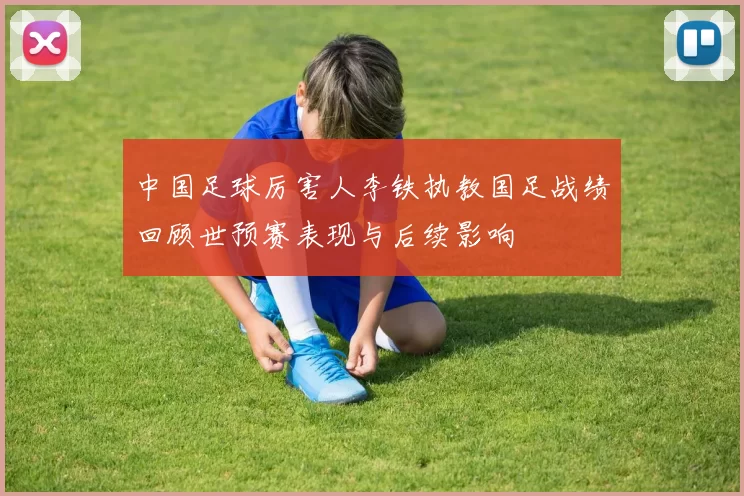 中国足球厉害人李铁执教国足战绩回顾世预赛表现与后续影响