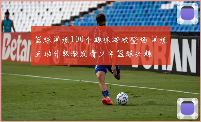 篮球训练100个趣味游戏登场 训练互动升级激发青少年篮球兴趣