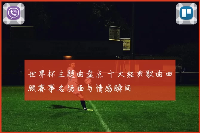 世界杯主题曲盘点 十大经典歌曲回顾赛事名场面与情感瞬间