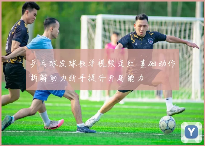 乒乓球发球教学视频走红 基础动作拆解助力新手提升开局能力