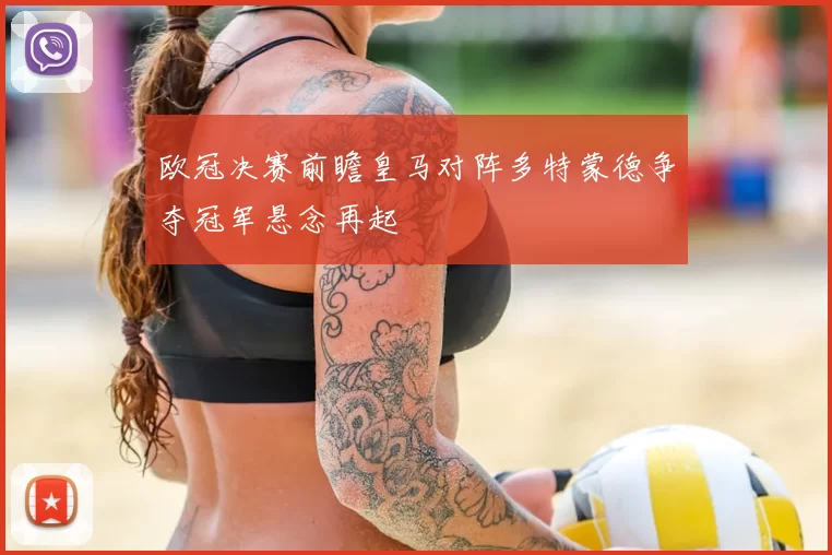 欧冠决赛前瞻皇马对阵多特蒙德争夺冠军悬念再起