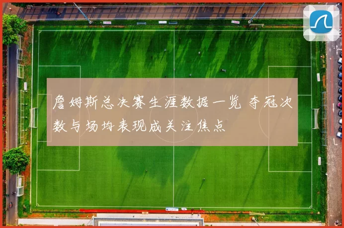 詹姆斯总决赛生涯数据一览 夺冠次数与场均表现成关注焦点