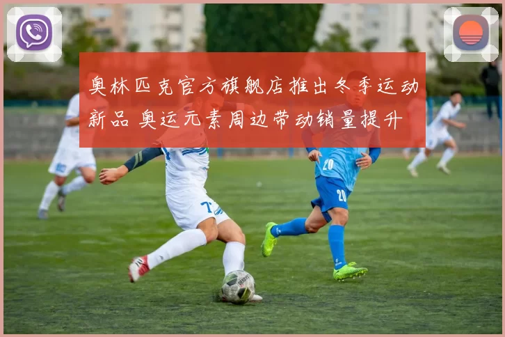 奥林匹克官方旗舰店推出冬季运动新品 奥运元素周边带动销量提升