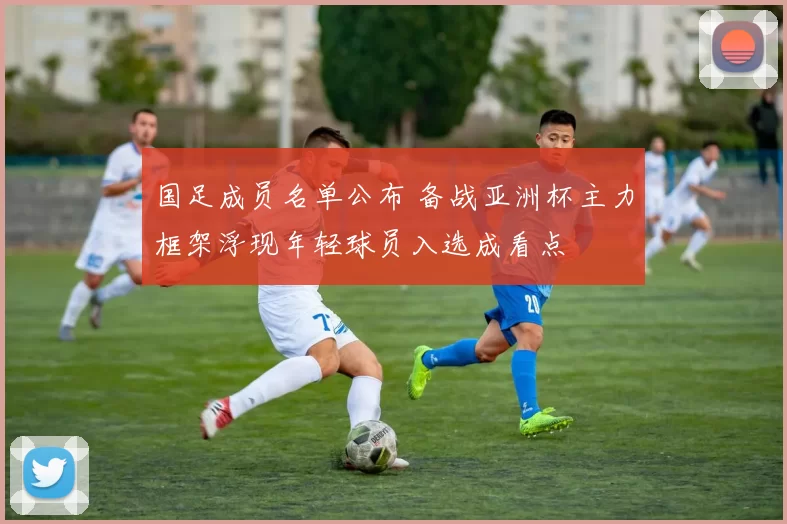 国足成员名单公布 备战亚洲杯主力框架浮现年轻球员入选成看点