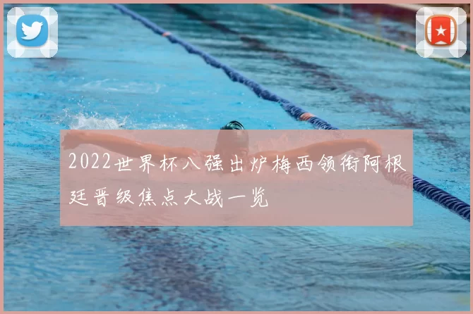 2022世界杯八强出炉梅西领衔阿根廷晋级焦点大战一览