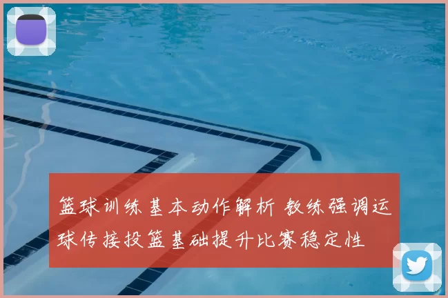 篮球训练基本动作解析 教练强调运球传接投篮基础提升比赛稳定性