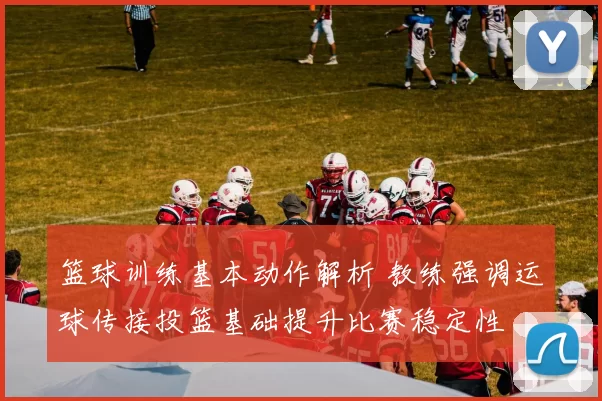 篮球训练基本动作解析 教练强调运球传接投篮基础提升比赛稳定性