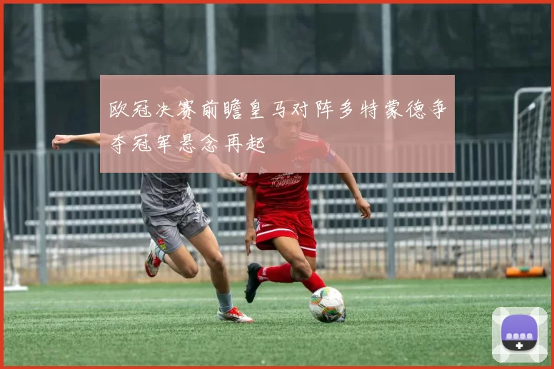 欧冠决赛前瞻皇马对阵多特蒙德争夺冠军悬念再起