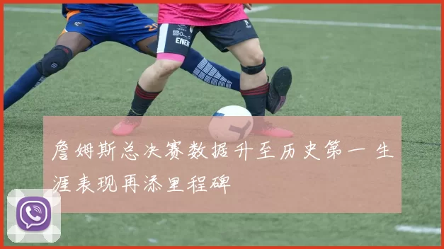詹姆斯总决赛数据升至历史第一 生涯表现再添里程碑