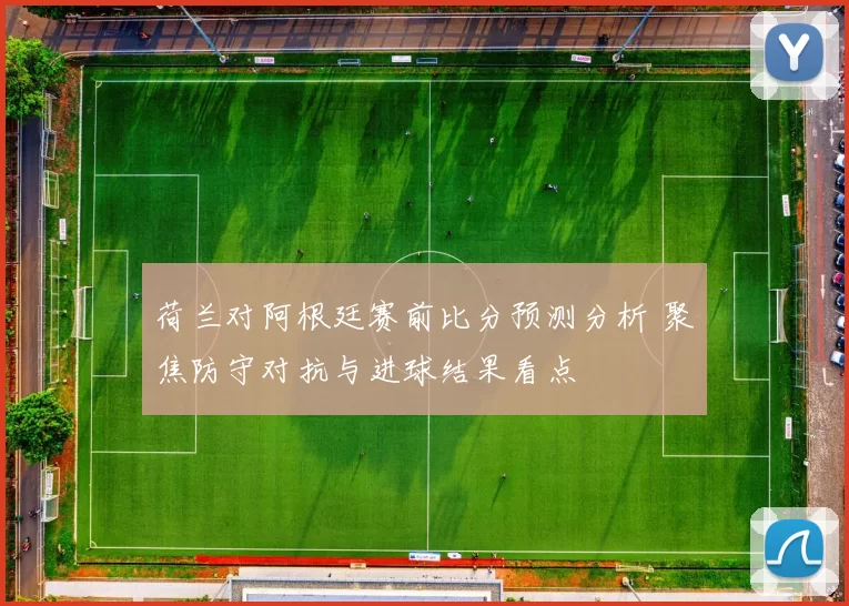 荷兰对阿根廷赛前比分预测分析 聚焦防守对抗与进球结果看点
