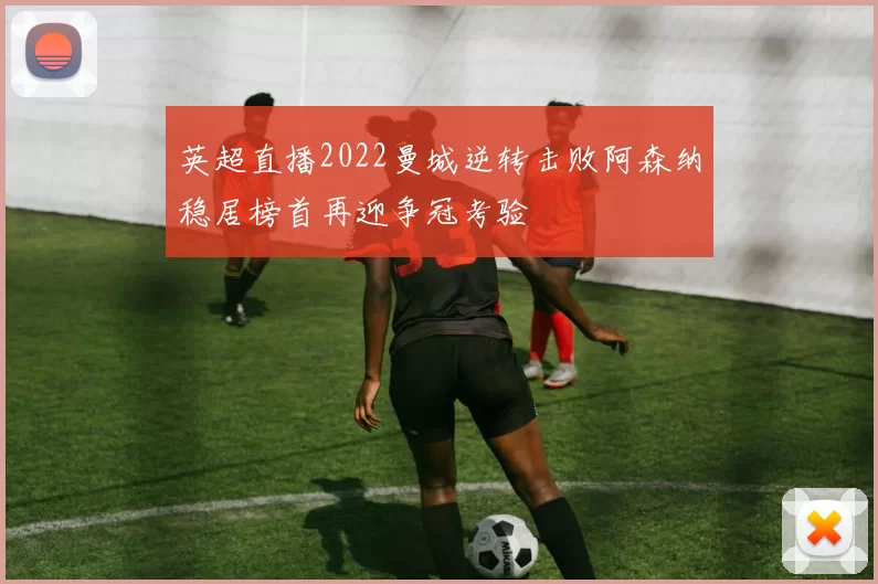 英超直播2022曼城逆转击败阿森纳稳居榜首再迎争冠考验