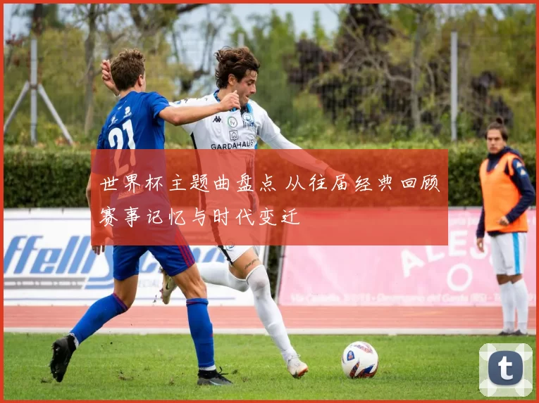 世界杯主题曲盘点 从往届经典回顾赛事记忆与时代变迁