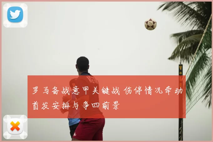 罗马备战意甲关键战 伤停情况牵动首发安排与争四前景