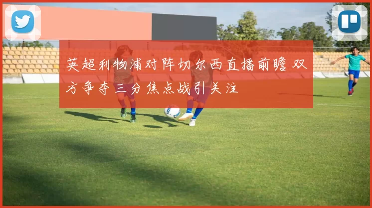 英超利物浦对阵切尔西直播前瞻 双方争夺三分焦点战引关注