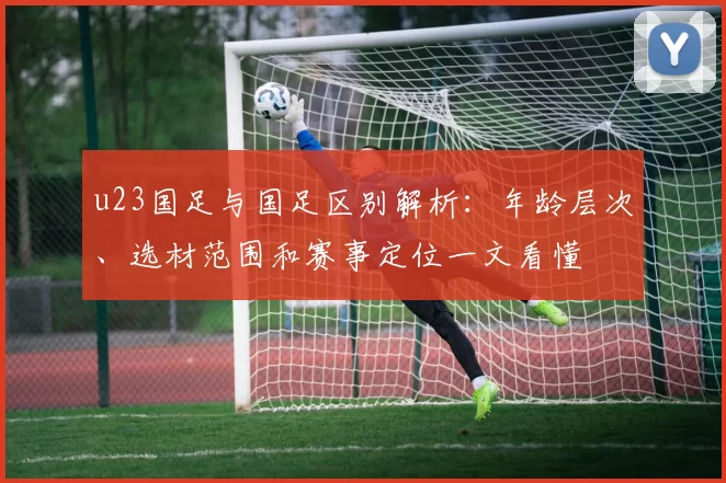 u23国足与国足区别解析：年龄层次、选材范围和赛事定位一文看懂