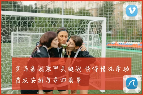 罗马备战意甲关键战 伤停情况牵动首发安排与争四前景