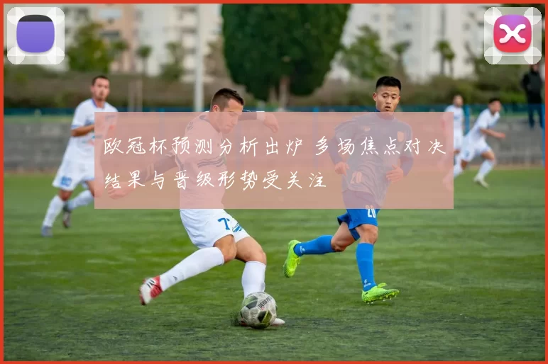 欧冠杯预测分析出炉 多场焦点对决结果与晋级形势受关注