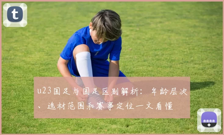 u23国足与国足区别解析：年龄层次、选材范围和赛事定位一文看懂