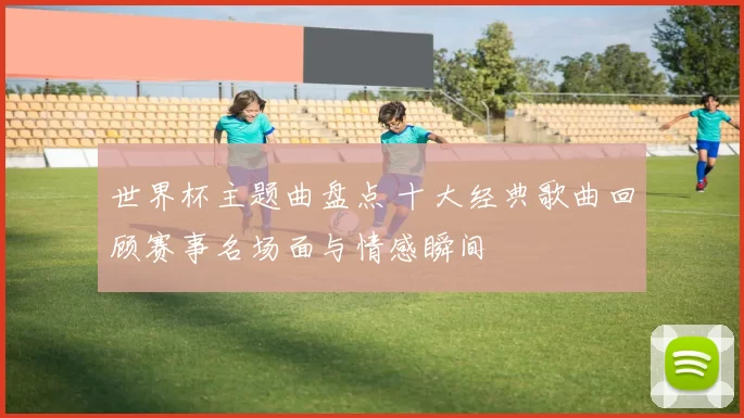 世界杯主题曲盘点 十大经典歌曲回顾赛事名场面与情感瞬间