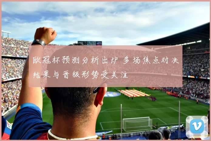 欧冠杯预测分析出炉 多场焦点对决结果与晋级形势受关注