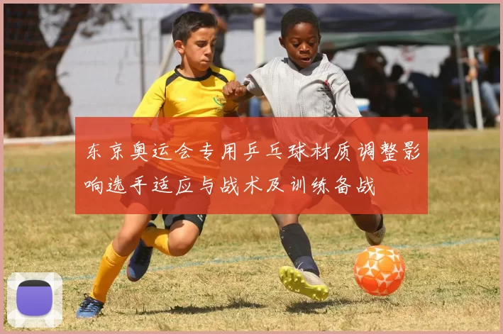 东京奥运会专用乒乓球材质调整影响选手适应与战术及训练备战